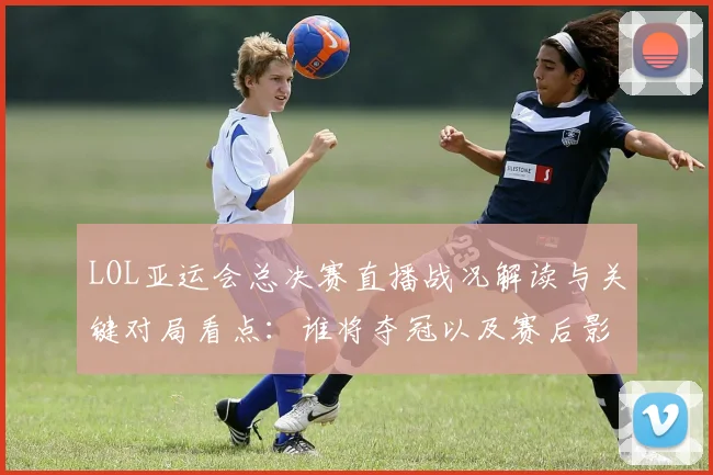 LOL亚运会总决赛直播战况解读与关键对局看点：谁将夺冠以及赛后影响