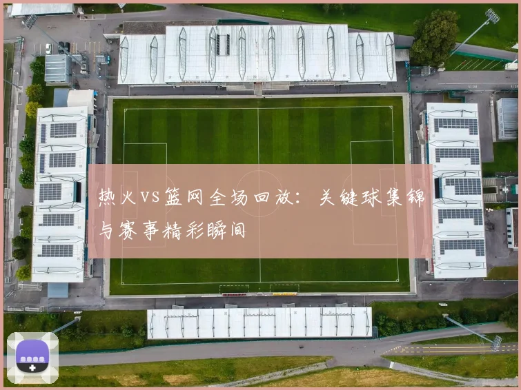 热火vs篮网全场回放：关键球集锦与赛事精彩瞬间
