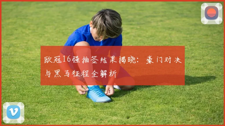 欧冠16强抽签结果揭晓：豪门对决与黑马征程全解析