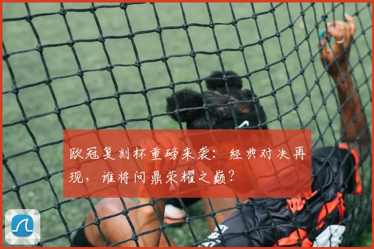 欧冠复刻杯重磅来袭：经典对决再现，谁将问鼎荣耀之巅？