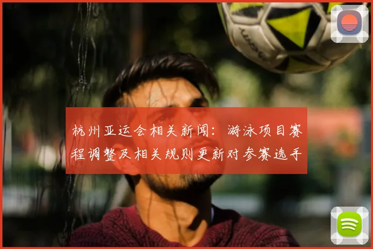 杭州亚运会相关新闻：游泳项目赛程调整及相关规则更新对参赛选手影响