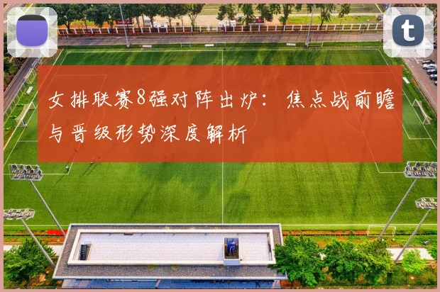 女排联赛8强对阵出炉：焦点战前瞻与晋级形势深度解析
