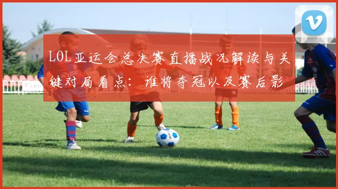 LOL亚运会总决赛直播战况解读与关键对局看点：谁将夺冠以及赛后影响