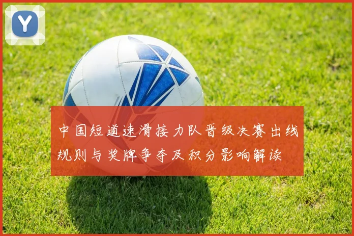 中国短道速滑接力队晋级决赛出线规则与奖牌争夺及积分影响解读