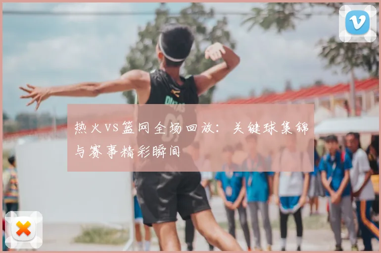 热火vs篮网全场回放：关键球集锦与赛事精彩瞬间