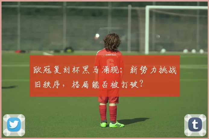 欧冠复刻杯黑马涌现：新势力挑战旧秩序，格局能否被打破？